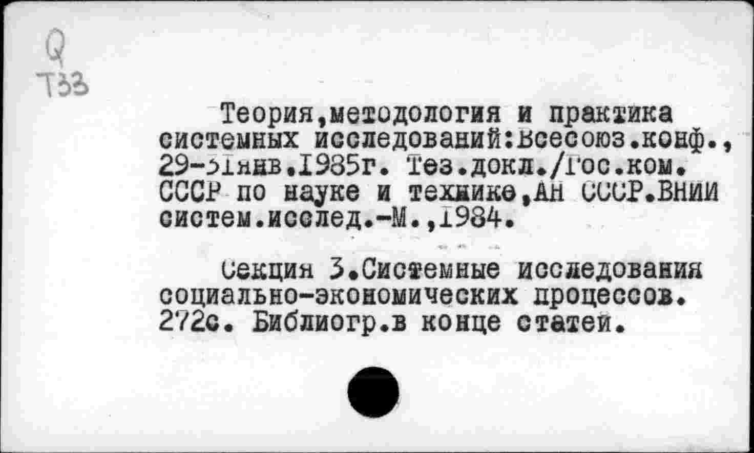 ﻿Теория,методология и практика системных исследований:нсесоюз.конф. 29->1янв.1985г. Тез.докл./гос.ком. СССР по науке и технике,Ан иииР.ВНИИ систем.исслед.-М.,1984.
секция 3.Системные исследования социально-экономических процессов. 272о. Библиогр.в конце статей.